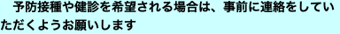 　予防接種や健診を希望される場合は、事前に連絡をしていただくようお願いします